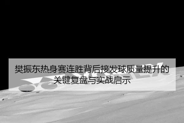 樊振东热身赛连胜背后接发球质量提升的关键复盘与实战启示